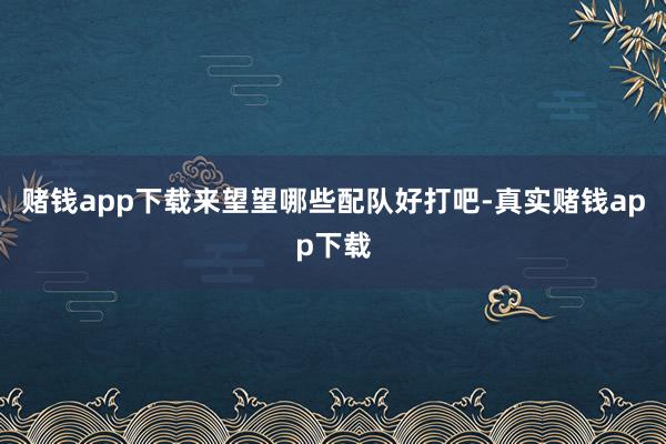 赌钱app下载来望望哪些配队好打吧-真实赌钱app下载