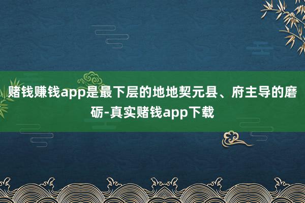 赌钱赚钱app是最下层的地地契元县、府主导的磨砺-真实赌钱app下载