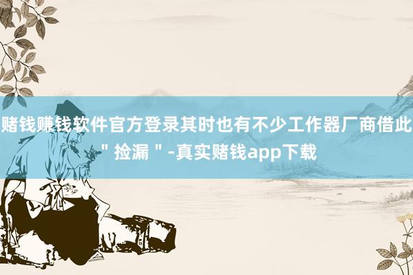 赌钱赚钱软件官方登录其时也有不少工作器厂商借此＂捡漏＂-真实赌钱app下载