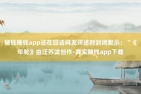 赌钱赚钱app还在回话网友评述时封闭默示：“《年轮》由汪苏泷创作-真实赌钱app下载