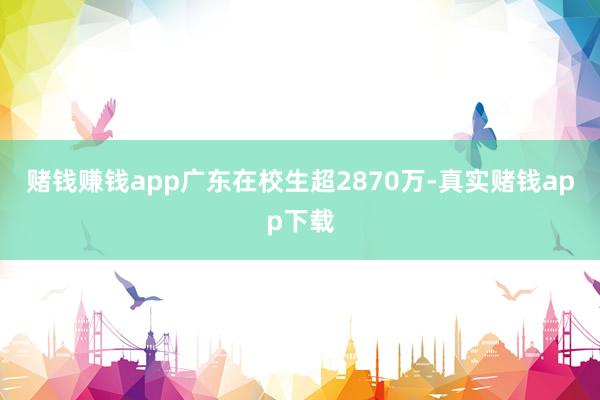 赌钱赚钱app广东在校生超2870万-真实赌钱app下载