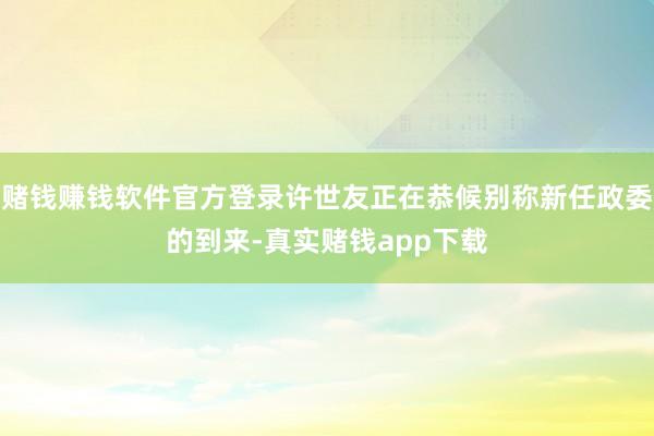 赌钱赚钱软件官方登录许世友正在恭候别称新任政委的到来-真实赌钱app下载