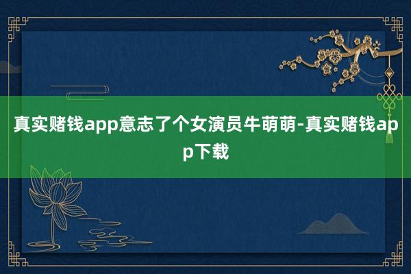 真实赌钱app意志了个女演员牛萌萌-真实赌钱app下载