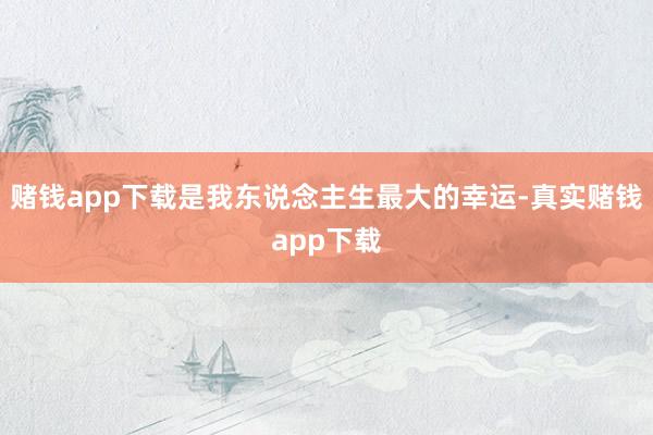 赌钱app下载是我东说念主生最大的幸运-真实赌钱app下载