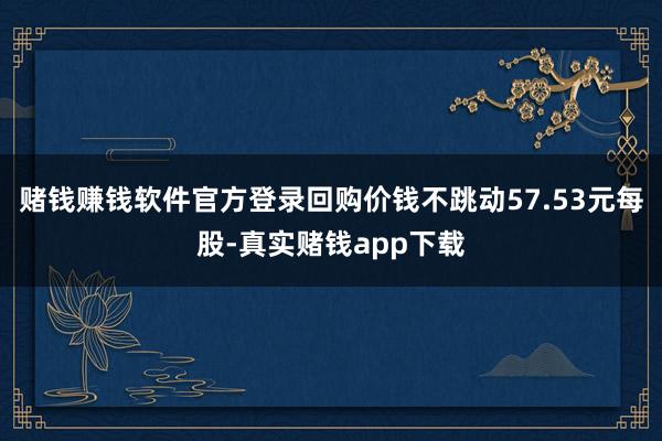 赌钱赚钱软件官方登录回购价钱不跳动57.53元每股-真实赌钱app下载