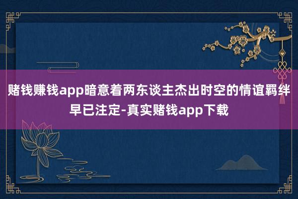 赌钱赚钱app暗意着两东谈主杰出时空的情谊羁绊早已注定-真实赌钱app下载