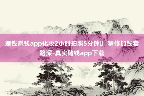 赌钱赚钱app化妆2小时拍照5分钟❌ 精修加钱套路深-真实赌钱app下载