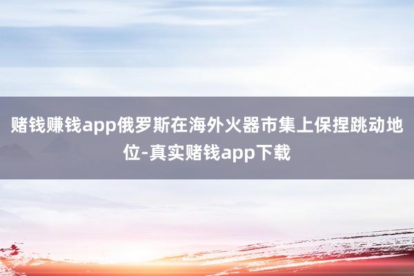 赌钱赚钱app俄罗斯在海外火器市集上保捏跳动地位-真实赌钱app下载