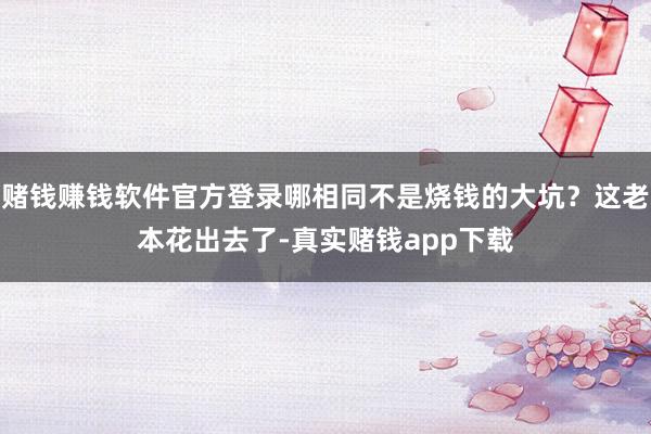 赌钱赚钱软件官方登录哪相同不是烧钱的大坑？这老本花出去了-真实赌钱app下载