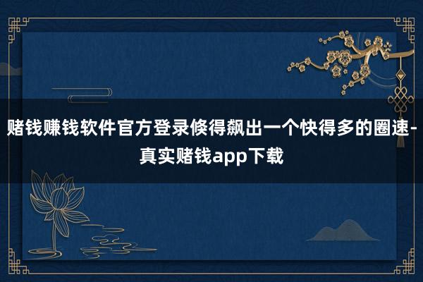 赌钱赚钱软件官方登录倏得飙出一个快得多的圈速-真实赌钱app下载