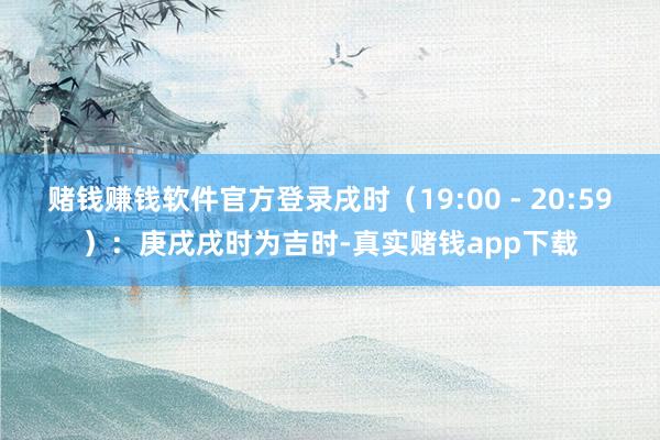 赌钱赚钱软件官方登录戌时（19:00 - 20:59）：庚戌戌时为吉时-真实赌钱app下载