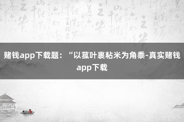 赌钱app下载题：“以菰叶裹粘米为角黍-真实赌钱app下载
