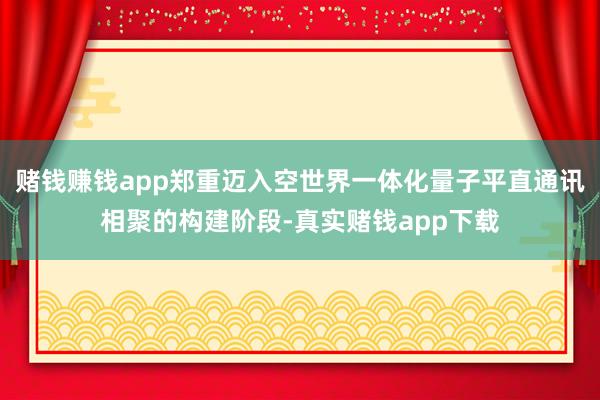 赌钱赚钱app郑重迈入空世界一体化量子平直通讯相聚的构建阶段-真实赌钱app下载