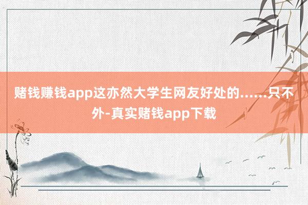赌钱赚钱app这亦然大学生网友好处的......只不外-真实赌钱app下载