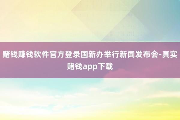 赌钱赚钱软件官方登录国新办举行新闻发布会-真实赌钱app下载
