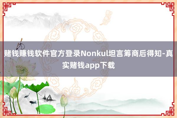 赌钱赚钱软件官方登录Nonkul坦言筹商后得知-真实赌钱app下载