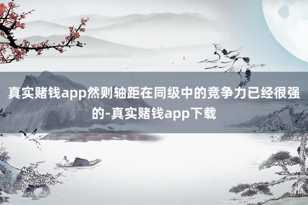 真实赌钱app然则轴距在同级中的竞争力已经很强的-真实赌钱app下载