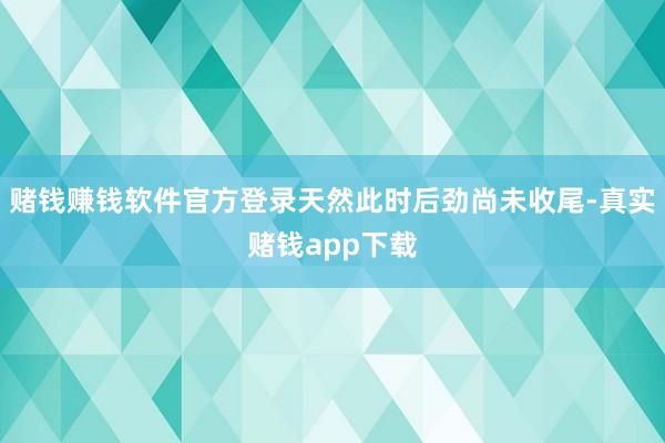 赌钱赚钱软件官方登录天然此时后劲尚未收尾-真实赌钱app下载