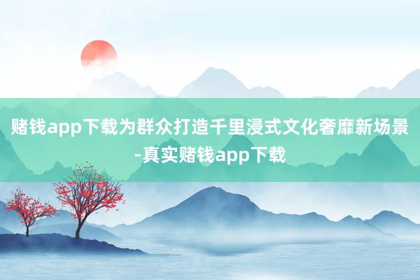 赌钱app下载为群众打造千里浸式文化奢靡新场景-真实赌钱app下载