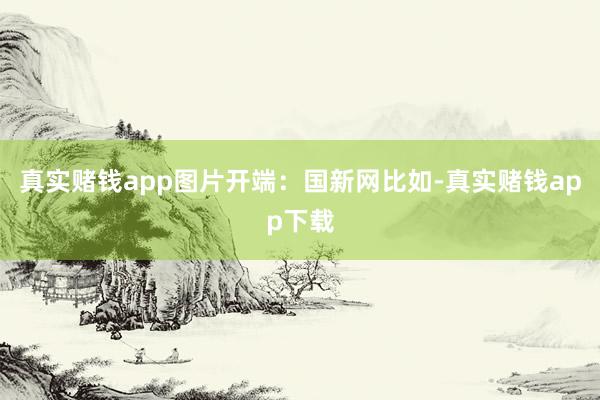 真实赌钱app图片开端：国新网比如-真实赌钱app下载