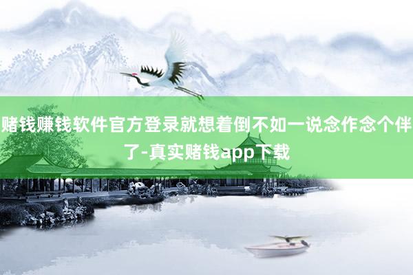 赌钱赚钱软件官方登录就想着倒不如一说念作念个伴了-真实赌钱app下载