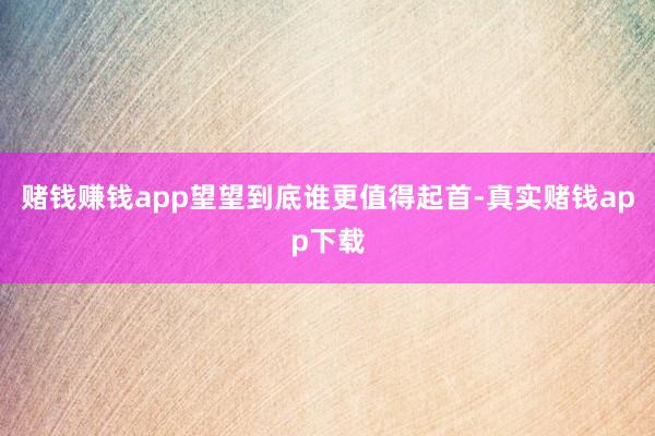 赌钱赚钱app望望到底谁更值得起首-真实赌钱app下载