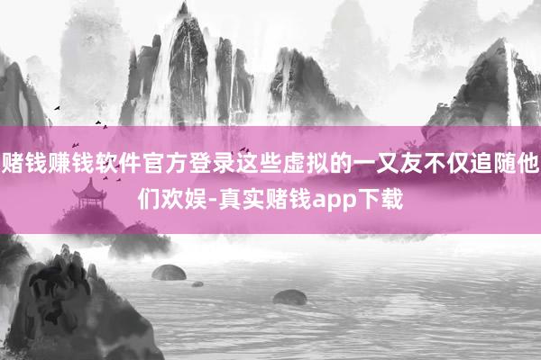 赌钱赚钱软件官方登录这些虚拟的一又友不仅追随他们欢娱-真实赌钱app下载