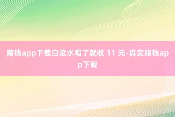 赌钱app下载白滚水喝了就收 11 元-真实赌钱app下载