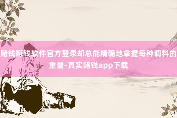 赌钱赚钱软件官方登录却总能精确地拿握每种调料的重量-真实赌钱app下载