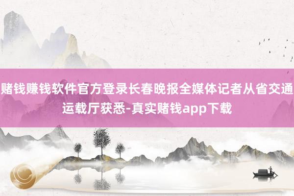 赌钱赚钱软件官方登录长春晚报全媒体记者从省交通运载厅获悉-真实赌钱app下载