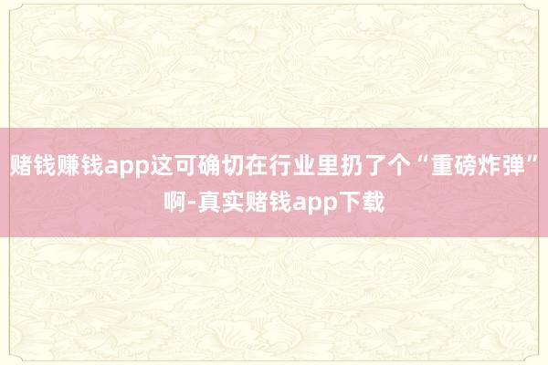 赌钱赚钱app这可确切在行业里扔了个“重磅炸弹”啊-真实赌钱app下载