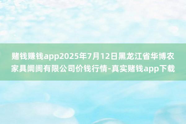 赌钱赚钱app2025年7月12日黑龙江省华博农家具阛阓有限公司价钱行情-真实赌钱app下载
