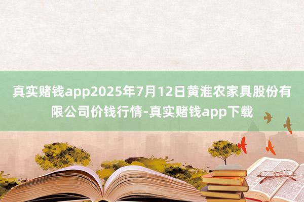 真实赌钱app2025年7月12日黄淮农家具股份有限公司价钱行情-真实赌钱app下载
