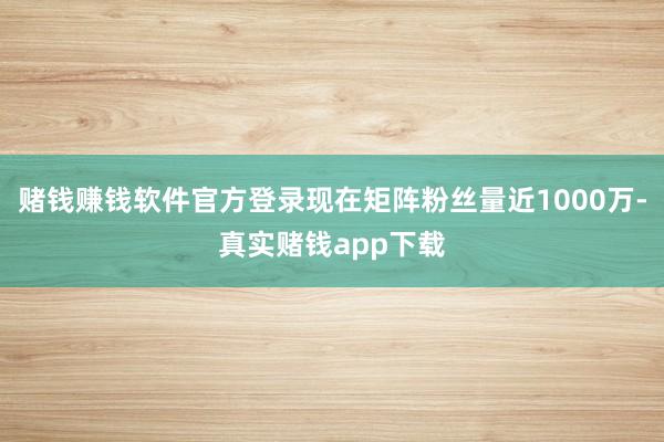 赌钱赚钱软件官方登录现在矩阵粉丝量近1000万-真实赌钱app下载