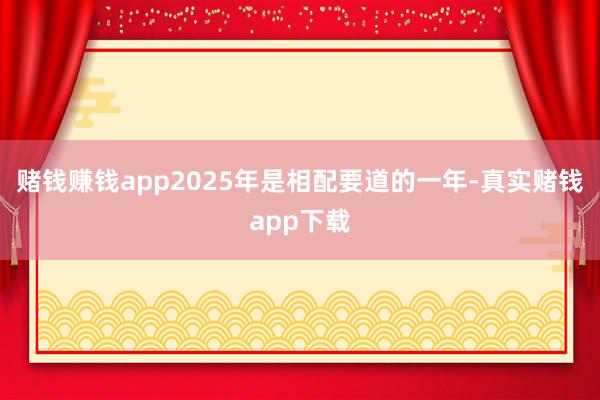 赌钱赚钱app2025年是相配要道的一年-真实赌钱app下载