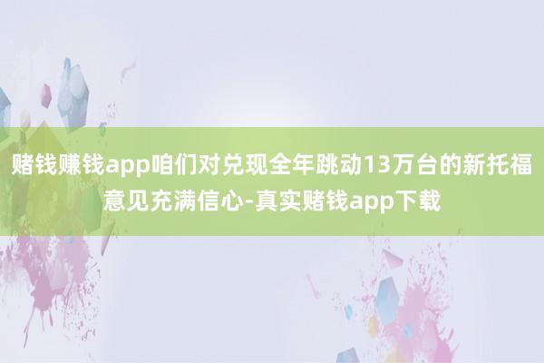 赌钱赚钱app咱们对兑现全年跳动13万台的新托福意见充满信心-真实赌钱app下载