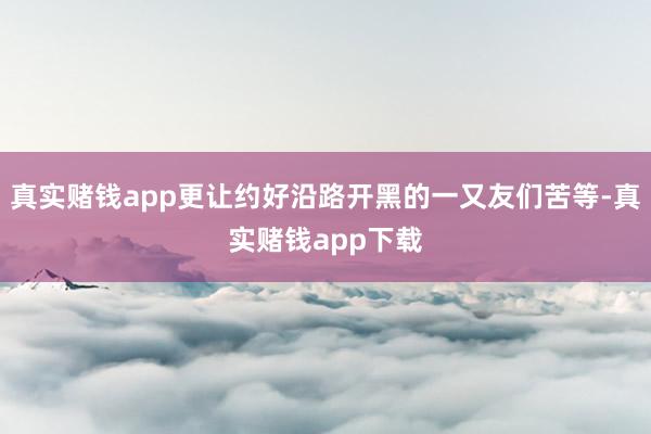 真实赌钱app更让约好沿路开黑的一又友们苦等-真实赌钱app下载