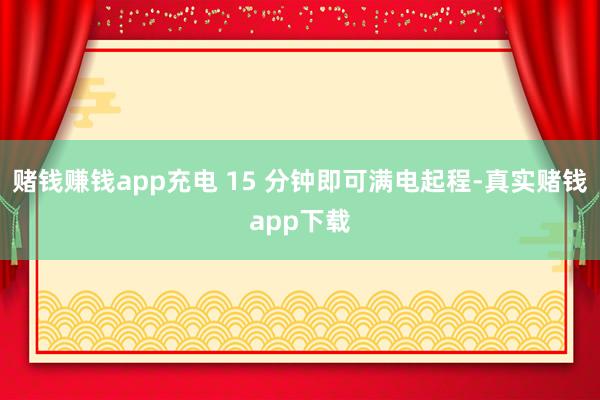 赌钱赚钱app充电 15 分钟即可满电起程-真实赌钱app下载