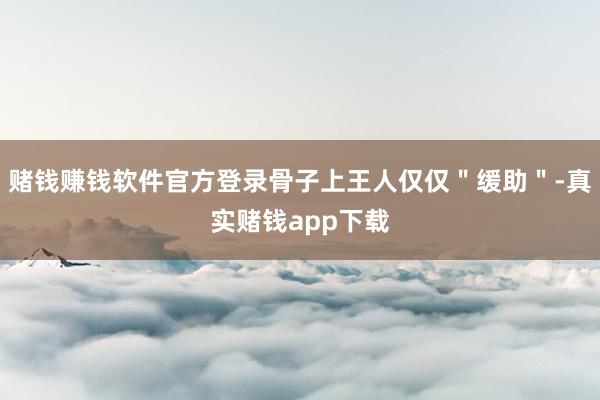 赌钱赚钱软件官方登录骨子上王人仅仅＂缓助＂-真实赌钱app下载