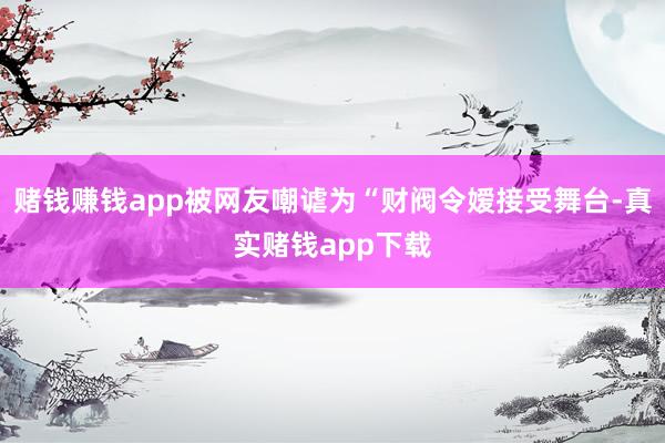 赌钱赚钱app被网友嘲谑为“财阀令嫒接受舞台-真实赌钱app下载
