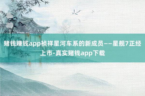 赌钱赚钱app祯祥星河车系的新成员——星舰7正经上市-真实赌钱app下载