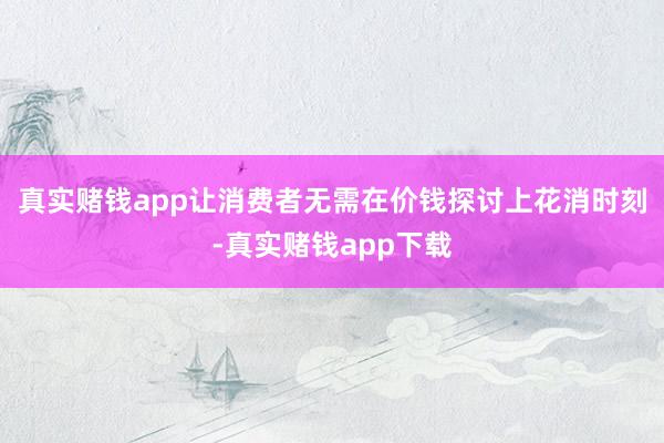真实赌钱app让消费者无需在价钱探讨上花消时刻-真实赌钱app下载