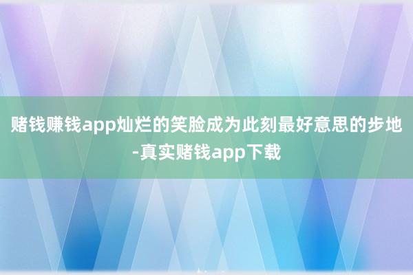 赌钱赚钱app灿烂的笑脸成为此刻最好意思的步地-真实赌钱app下载
