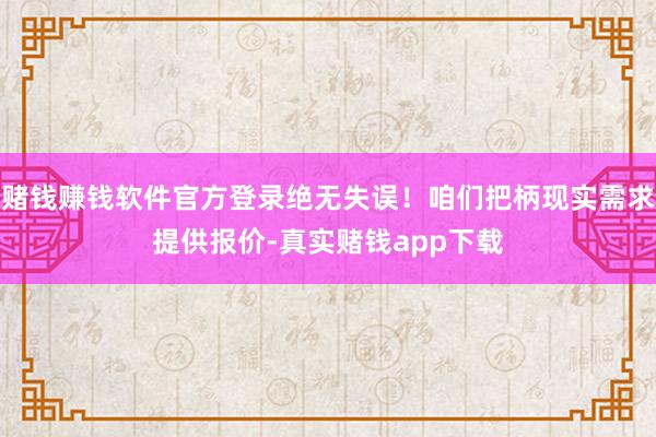 赌钱赚钱软件官方登录绝无失误！咱们把柄现实需求提供报价-真实赌钱app下载