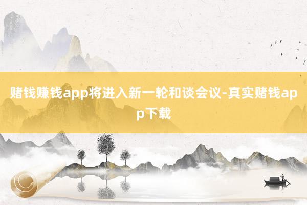 赌钱赚钱app将进入新一轮和谈会议-真实赌钱app下载