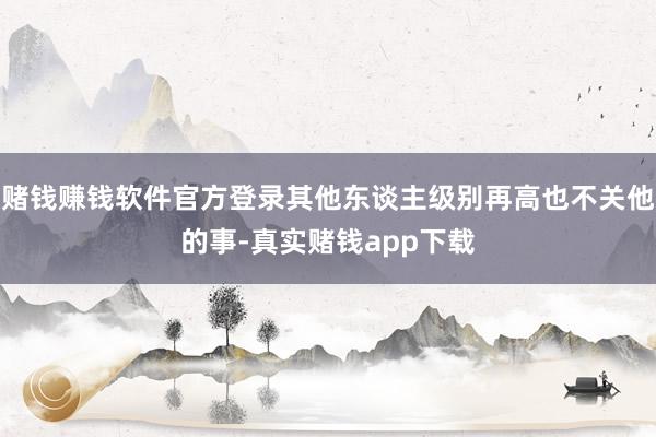 赌钱赚钱软件官方登录其他东谈主级别再高也不关他的事-真实赌钱app下载