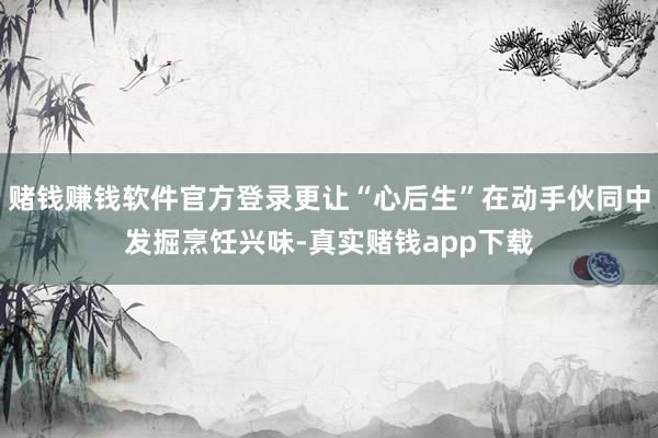 赌钱赚钱软件官方登录更让“心后生”在动手伙同中发掘烹饪兴味-真实赌钱app下载