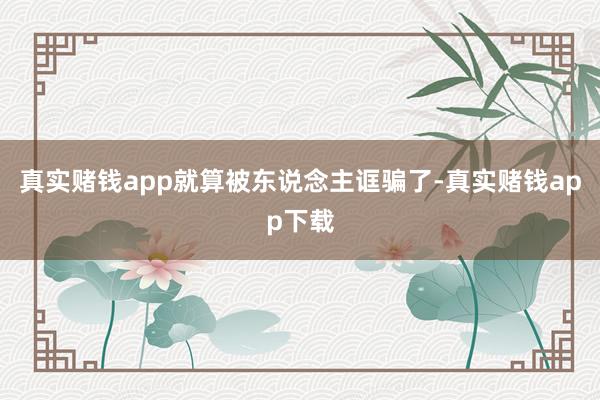 真实赌钱app就算被东说念主诓骗了-真实赌钱app下载