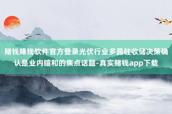 赌钱赚钱软件官方登录光伏行业多晶硅收储决策确认是业内暄和的焦点话题-真实赌钱app下载