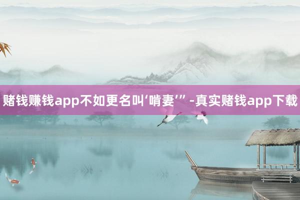 赌钱赚钱app不如更名叫‘啃妻’”-真实赌钱app下载